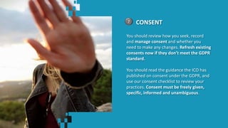 CONSENT7
You should review how you seek, record
and manage consent and whether you
need to make any changes. Refresh existing
consents now if they don’t meet the GDPR
standard.
You should read the guidance the ICO has
published on consent under the GDPR, and
use our consent checklist to review your
practices. Consent must be freely given,
specific, informed and unambiguous.
 