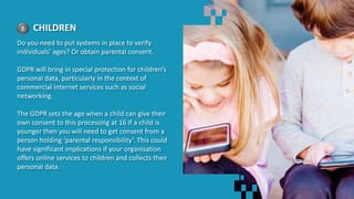 8 CHILDREN
Do you need to put systems in place to verify
individuals’ ages? Or obtain parental consent.
GDPR will bring in special protection for children’s
personal data, particularly in the context of
commercial internet services such as social
networking.
The GDPR sets the age when a child can give their
own consent to this processing at 16 If a child is
younger then you will need to get consent from a
person holding ‘parental responsibility’. This could
have significant implications if your organisation
offers online services to children and collects their
personal data.
 
