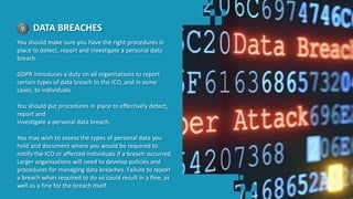 9 DATA BREACHES
You should make sure you have the right procedures in
place to detect, report and investigate a personal data
breach.
GDPR introduces a duty on all organisations to report
certain types of data breach to the ICO, and in some
cases, to individuals
You should put procedures in place to effectively detect,
report and
investigate a personal data breach.
You may wish to assess the types of personal data you
hold and document where you would be required to
notify the ICO or affected individuals if a breach occurred.
Larger organisations will need to develop policies and
procedures for managing data breaches. Failure to report
a breach when required to do so could result in a fine, as
well as a fine for the breach itself.
 