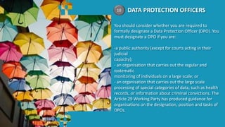 DATA PROTECTION OFFICERS
You should consider whether you are required to
formally designate a Data Protection Officer (DPO). You
must designate a DPO if you are:
-a public authority (except for courts acting in their
judicial
capacity);
- an organisation that carries out the regular and
systematic
monitoring of individuals on a large scale; or
- an organisation that carries out the large scale
processing of special categories of data, such as health
records, or information about criminal convictions. The
Article 29 Working Party has produced guidance for
organisations on the designation, position and tasks of
DPOs.
10
 