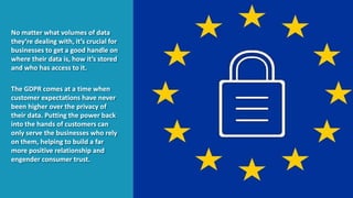 No matter what volumes of data
they’re dealing with, it’s crucial for
businesses to get a good handle on
where their data is, how it’s stored
and who has access to it.
The GDPR comes at a time when
customer expectations have never
been higher over the privacy of
their data. Putting the power back
into the hands of customers can
only serve the businesses who rely
on them, helping to build a far
more positive relationship and
engender consumer trust.
 