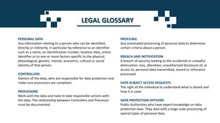 LEGAL GLOSSARY
PERSONAL DATA
Any information relating to a person who can be identified,
directly or indirectly, in particular by reference to an identifier
such as a name, an identification number, location data, online
identifier or to one or more factors specific to the physical,
physiological, genetic, mental, economic, cultural or social
identity of that person.
CONTROLLERS
Owners of the data, who are responsible for data protection and
make sure processors are compliant.
PROCESSORS
Work with the data and have to take responsible actions with
the data. The relationship between Controllers and Processor
must be documented.
PROFILING
Any automated processing of personal data to determine
certain criteria about a person.
BREACH AND NOTIFICATION
A breach of security leading to the accidental or unlawful
destruction, loss, alteration, unauthorised disclosure of, or
access to, personal data transmitted, stored or otherwise
processed.
DATA SUBJECT ACCESS REQUESTS
The right of the individual to understand what is stored and
how it is used.
DATA PROTECTION OFFICERS
Public Authorities who have expert knowledge on data
protection laws. They deal with a large scale processing of
special types of personal data.
 