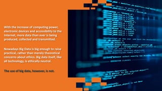 With the increase of computing power,
electronic devices and accessibility to the
Internet, more data than ever is being
produced, collected and transmitted.
Nowadays Big Data is big enough to raise
practical, rather than merely theoretical
concerns about ethics. Big data itself, like
all technology, is ethically neutral.
The use of big data, however, is not.
 