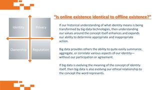 AGE FRIENDLY ECONOMY | FUTURE OPPORTUNITIES FOR SMES
“Is online existence identical to offline existence?”
If our historical understanding of what identity means is being
transformed by big-data technologies, then understanding
our values around the concept itself enhances and expands
our ability to determine appropriate and inappropriate
action.
Big data provides others the ability to quite easily summarize,
aggregate, or correlate various aspects of our identity—
without our participation or agreement.
If big data is evolving the meaning of the concept of identity
itself, then big data is also evolving our ethical relationship to
the concept the word represents.
Identity Privacy
Ownership Reputation
 