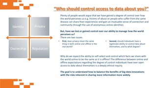 AGE FRIENDLY ECONOMY | FUTURE OPPORTUNITIES FOR SMES
“Who should control access to data about you?”
Plenty of people would argue that we have gained a degree of control over how
the world perceives us e.g. Victims of abuse or people who suffer from the same
disease can share their experiences and gain an invaluable sense of connection and
community through the use of anonymous online identities.
But, have we lost or gained control over our ability to manage how the world
perceives us?
There are two issues.
Why do we expect the ability to self-select and control which facts we share with
the world online to be the same as it is offline? The difference between online and
offline expectations regarding the degree of control individuals have over open
access to data about themselves is a deeply ethical inquiry.
The goal is to understand how to balance the benefits of big-data innovations
with the risks inherent in sharing more information more widely.
• Second, should individuals have a
legitimate ability to control data about
themselves, and to what degree?
• First, does privacy mean the same
thing in both online and offline in the
real world?
Identity Privacy
Ownership Reputation
 
