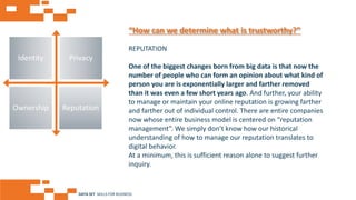 AGE FRIENDLY ECONOMY | FUTURE OPPORTUNITIES FOR SMES
Identity Privacy
Ownership Reputation
REPUTATION
One of the biggest changes born from big data is that now the
number of people who can form an opinion about what kind of
person you are is exponentially larger and farther removed
than it was even a few short years ago. And further, your ability
to manage or maintain your online reputation is growing farther
and farther out of individual control. There are entire companies
now whose entire business model is centered on “reputation
management”. We simply don’t know how our historical
understanding of how to manage our reputation translates to
digital behavior.
At a minimum, this is sufficient reason alone to suggest further
inquiry.
“How can we determine what is trustworthy?”
DATA SET SKILLS FOR BUSINESS
 