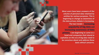 Most users have been unaware of the
volume of personal data retained by
entities for various purposes. This is
beginning to change as awareness of
the data privacy debate is increasing.
The two trends—increasing
popularity of big data and
increasing awareness of data
privacy—are beginning to come to a
head and companies that intend to
capitalize on this era of big data need to
be conscious about and address these
basic ethical concerns.
DATA SET SKILLS FOR BUSINESS
 