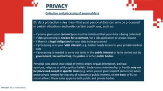 PRIVACY
EU data protection rules mean that your personal data can only be processed
in certain situations and under certain conditions, such as:
– if you've given your consent (you must be informed that your data is being collected)
– if data processing is needed for a contract, for a job application or a loan request
– if there is a legal obligation for your data to be processed
– if processing is in your 'vital interest’, e.g. doctor needs access to your private medical
data
– if processing is needed to carry out tasks in the public interest or tasks carried out by
government, tax authorities, the police or other public bodies
Personal data about your racial or ethnic origin, sexual orientation, political
opinions, religious or philosophical beliefs, trade-union membership or health may not
be processed except in specific cases (e.g. when you've given explicit consent or when
processing is needed for reasons of substantial public interest, on the basis of EU or
national law). These rules apply to both public and private bodies.
Collection and processing of personal data
DATA SET SKILLS FOR BUSINESS
 