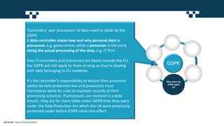 'Controllers' and 'processors' of data need to abide by the
GDPR.
A data controller states how and why personal data is
processed, e.g. government, while a processor is the party
doing the actual processing of the data, e.g. IT firm.
Even if controllers and processors are based outside the EU,
the GDPR will still apply to them so long as they're dealing
with data belonging to EU residents.
It's the controller's responsibility to ensure their processor
abides by data protection law and processors must
themselves abide by rules to maintain records of their
processing activities. If processors are involved in a data
breach, they are far more liable under GDPR than they were
under the Data Protection Act which the UK were previously
protected under before GDPR came into effect.
GDPR
What is
the
GDPR? Why was
the GDPR
drafted?
When will
the GDPR
apply?
Who does the
GDPR apply
to?
When can
I process
data under
the GDPR?
What are
the
consequen
ces of not
acting by
GDPR?
DATA SET SKILLS FOR BUSINESS
 