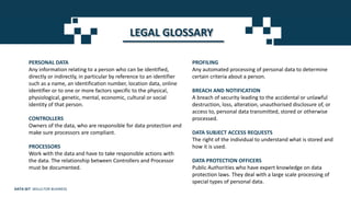 LEGAL GLOSSARY
PERSONAL DATA
Any information relating to a person who can be identified,
directly or indirectly, in particular by reference to an identifier
such as a name, an identification number, location data, online
identifier or to one or more factors specific to the physical,
physiological, genetic, mental, economic, cultural or social
identity of that person.
CONTROLLERS
Owners of the data, who are responsible for data protection and
make sure processors are compliant.
PROCESSORS
Work with the data and have to take responsible actions with
the data. The relationship between Controllers and Processor
must be documented.
PROFILING
Any automated processing of personal data to determine
certain criteria about a person.
BREACH AND NOTIFICATION
A breach of security leading to the accidental or unlawful
destruction, loss, alteration, unauthorised disclosure of, or
access to, personal data transmitted, stored or otherwise
processed.
DATA SUBJECT ACCESS REQUESTS
The right of the individual to understand what is stored and
how it is used.
DATA PROTECTION OFFICERS
Public Authorities who have expert knowledge on data
protection laws. They deal with a large scale processing of
special types of personal data.
DATA SET SKILLS FOR BUSINESS
 