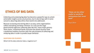 DATA SET SKILLS FOR BUSINESS
ETHICS OF BIG DATA
Collecting and analysing big data has become a powerful way to unlock
actionable insights across any business, but it also brings with it some
concerns about big data ethics that need to be addressed.
Because accessing and storing data is so easy, some organizations
collect everything and keep it forever. It is not just the large
governmental agencies collecting data like this, many major grocery
store chains, investment banks and even the postal services have
a predictive analytics function with the sole purpose of collecting and
analyzing data in order to predict buyer behavior.
QUESTIONS FOR STUDENTS
What if all this data collection takes a negative turn?
“Data can be either
useful or perfectly
anonymous but never
both”
Paul Ohm
 