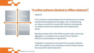 AGE FRIENDLY ECONOMY | FUTURE OPPORTUNITIES FOR SMES
“Is online existence identical to offline existence?”
IDENTITY
If our historical understanding of what identity means is being
transformed by big-data technologies, then understanding
our values around the concept itself enhances and expands
our ability to determine appropriate and inappropriate
action.
Big data provides others the ability to quite easily summarize,
aggregate, or correlate various aspects of our identity—
without our participation or agreement.
If big data is evolving the meaning of the concept of identity
itself, then big data is also evolving our ethical relationship to
the concept the word represents.
Identity Privacy
Ownership Reputation
DATA SET SKILLS FOR BUSINESS
 