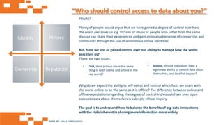 AGE FRIENDLY ECONOMY | FUTURE OPPORTUNITIES FOR SMES
“Who should control access to data about you?”
PRIVACY
Plenty of people would argue that we have gained a degree of control over how
the world perceives us e.g. Victims of abuse or people who suffer from the same
disease can share their experiences and gain an invaluable sense of connection and
community through the use of anonymous online identities.
But, have we lost or gained control over our ability to manage how the world
perceives us?
There are two issues.
Why do we expect the ability to self-select and control which facts we share with
the world online to be the same as it is offline? The difference between online and
offline expectations regarding the degree of control individuals have over open
access to data about themselves is a deeply ethical inquiry.
The goal is to understand how to balance the benefits of big-data innovations
with the risks inherent in sharing more information more widely.
• Second, should individuals have a
legitimate ability to control data about
themselves, and to what degree?
• First, does privacy mean the same
thing in both online and offline in the
real world?
Identity Privacy
Ownership Reputation
DATA SET SKILLS FOR BUSINESS
 