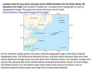 Location index for pre-storm and post-storm LIDAR elevations for the Outer Banks, NC 
(Location 4 on map). Each location includes pre- and post-storm topography as well as 
topographic change. The green line shows Hurricane Irene's track. 
http://coastal.er.usgs.gov/hurricanes/irene/lidar/ 
On the elevation images below, red colors indicate topographic highs, while blues indicate 
topographic lows. The differences between the pre- and post-storm elevation data sets show 
where significant changes have occurred. Red colors indicate erosion. For example, oranges and 
reds on the seaward side of the islands indicate widespread shoreline retreat. (In each image, 
the Atlantic Ocean is on the bottom right.) Blue colors show areas of accretion, such as 
overwash deposits where waves and surge have moved sand landward. 
 