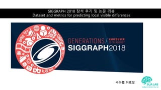 SIGGRAPH 2018 참석 후기 및 논문 리뷰
Dataset and metrics for predicting local visible differences
수아랩 이호성
 