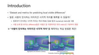Introduction
• “Dataset and metrics for predicting local visible differences”
• 질문: 사람이 인식하는 이미지간 시각적 차이를 예측할 수 있을까?
• 컴퓨터가 인식하는 시각적 차이는 주로 PSNR, SSIM 등의 numerical metric을 사용
• 사람 눈에 잘 보이는 difference들은 사람은 잘 구분하지만 위의 metric은 구분하지 못함
→ “사람이 인식하는 이미지간 시각적 차이”를 예측하는 학습 방법론 제안!
 