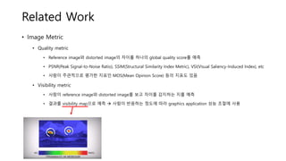 Related Work
• Image Metric
• Quality metric
• Reference image와 distorted image의 차이를 하나의 global quality score를 예측
• PSNR(Peak Signal-to-Noise Ratio), SSIM(Structural Similarity Index Metric), VSI(Visual Saliency-Induced Index), etc
• 사람이 주관적으로 평가한 지표인 MOS(Mean Opinion Score) 등의 지표도 있음
• Visibility metric
• 사람이 reference image와 distorted image를 보고 차이를 감지하는 지를 예측
• 결과를 visibility map으로 예측 → 사람이 반응하는 정도에 따라 graphics application 성능 조절에 사용
 