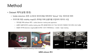 Method
• Dataset 제작(실험 환경)
• Visible distortion 관련 소규모의 데이터셋을 취득하여 “Stimuli” 라는 데이터셋 제작
• 이미지에 대한 visibility map(GT) 취득을 위해 실험자를 모집하여 데이터 수집
• 편의성을 위해 software 제작 – visible distortion marking web application
• 46명의 실험자로부터 visibility marking data 취득 (동일한 환경, 보수 지급, 피로 방지 차원에서 여러 번에 나눠서 실험)
• 동일한 위치에 distortion magnitude를 3단계로 나눠서 차례대로(low – middle – high) marking
실험용 sofeware 예시
 