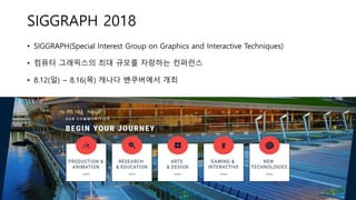 SIGGRAPH 2018
• SIGGRAPH(Special Interest Group on Graphics and Interactive Techniques)
• 컴퓨터 그래픽스의 최대 규모를 자랑하는 컨퍼런스
• 8.12(일) ~ 8.16(목) 캐나다 밴쿠버에서 개최
 