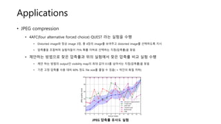 Applications
• JPEG compression
• 4AFC(four alternative forced choice) QUEST 라는 실험을 수행
• Distorted image와 정상 image 3장, 총 4장의 image를 보여주고 distorted image를 선택하도록 지시
• 압축률을 조절하며 실험자들이 75% 확률 이하로 선택하는 지점(압축률)을 찾음
• 제안하는 방법으로 찾은 압축률과 위의 실험에서 찾은 압축률 비교 실험 수행
• 제안 하는 방법의 output인 visibility map의 최대 값이 0.5를 넘어서는 지점(압축률)을 찾음
• 기존 고정 압축률 사용 대비 60% 정도 file size를 줄일 수 있음( + 약간의 화질 저하)
JPEG 압축률 유사도 실험
 