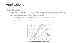 Applications
• Super-Resolution
• 실험을 위해 1.1 ~ 6.0 배 downsampling 후 SR 알고리즘(POCS, 2011)으로 복원한 이미지 사용
• JPEG 실험과 유사한 방식으로 진행(더 직관적인 실험 결과)
• 4AFC 실험에서 75% 이하로 맞춘 사람들의 비율(Users)과 Visible map의 최대 값의 유사도 비교
• User(ㅡㅡ) 와 CNN(ㅡㅡ) 그래프가 가장 유사
SR downsampling에 따른 유사도 실험
 