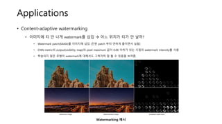 Applications
• Content-adaptive watermarking
• 이미지에 티 안 나게 watermark를 삽입 → 어느 위치가 티가 안 날까?
• Watermark patch(64x64)를 이미지에 삽입 (진한 patch 부터 연하게 줄이면서 실험)
• CNN metric의 output(visibility map)의 pixel maximum 값이 0.06 이하가 되는 시점의 watermark intensity를 사용
• 학습되지 않은 유형의 watermark에 대해서도 그럭저럭 잘 될 수 있음을 보여줌.
Watermarking 예시
 