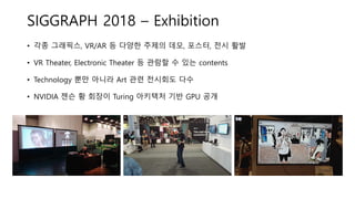 SIGGRAPH 2018 – Exhibition
• 각종 그래픽스, VR/AR 등 다양한 주제의 데모, 포스터, 전시 활발
• VR Theater, Electronic Theater 등 관람할 수 있는 contents
• Technology 뿐만 아니라 Art 관련 전시회도 다수
• NVIDIA 젠슨 황 회장이 Turing 아키텍처 기반 GPU 공개
 