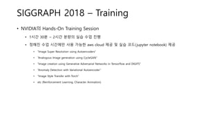 SIGGRAPH 2018 – Training
• NVIDIA의 Hands-On Training Session
• 1시간 30분 ~ 2시간 분량의 실습 수업 진행
• 정해진 수업 시간에만 사용 가능한 aws cloud 제공 및 실습 코드(jupyter notebook) 제공
• “Image Super Resolution using Autoencoders”
• “Analogous Image generation using CycleGAN”
• “Image creation using Generative Adversarial Networks in Tensorflow and DIGITS”
• “Anomaly Detection with Variational Autoencoder”
• “Image Style Transfer with Torch”
• etc (Reinforcement Learning, Character Animation)
 