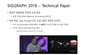 SIGGRAPH 2018 – Technical Paper
• 굉장히 광범위한 주제의 논문 발표
• 광학, 유체, VR/AR, Sketching, 3D rendering, 음성 등
• 학회 첫날 “Fast Forward”라는 프로그램이 굉장히 인상적
• 모든 oral presentation 발표자들이 각 30초간 자신의 연구를 소개 (총 172편)
• 비디오 준비 or 말로 빠르게 ppt 발표
• https://www.youtube.com/watch?v=CV_14aUBxsI
 