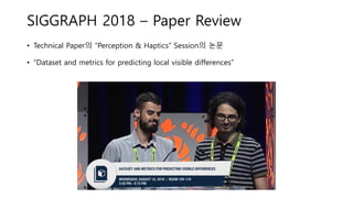 SIGGRAPH 2018 – Paper Review
• Technical Paper의 “Perception & Haptics” Session의 논문
• “Dataset and metrics for predicting local visible differences”
 