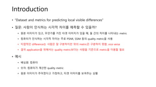 Introduction
• “Dataset and metrics for predicting local visible differences”
• 질문: 사람이 인식하는 시각적 차이를 예측할 수 있을까?
• 원본 이미지가 있고, 무언가를 거친 타겟 이미지가 있을 때, 둘 간의 차이를 나타내는 metric
• 컴퓨터가 인식하는 시각적 차이는 주로 PSNR, SSIM 등의 quality metric을 사용
• 지엽적인 difference는 사람은 잘 구분하지만 위의 metric은 구분하지 못함, vice versa
• 결국 application을 위해서는 quality metric보다는 사람을 기준으로 metric을 이용할 필요
• 예시
• 배심원: 컴퓨터
• 숫자: 컴퓨터가 계산한 quality metric
• 원본 이미지가 주어졌다고 가정하고, 타겟 이미지를 보여주는 상황
 