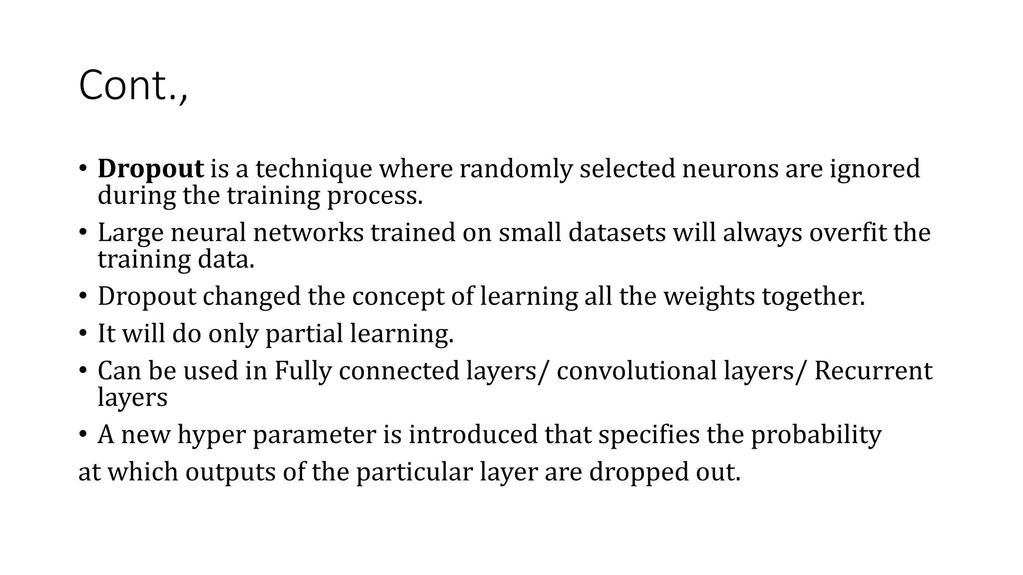 Cont.,
• Dropout is a technique where randomly selected neurons are ignored
during the training process.
• Large neural networks trained on small datasets will always overfit the
training data.
• Dropout changed the concept of learning all the weights together.
• It will do only partial learning.
• Can be used in Fully connected layers/ convolutional layers/ Recurrent
layers
• A new hyper parameter is introduced that specifies the probability
at which outputs of the particular layer are dropped out.
 