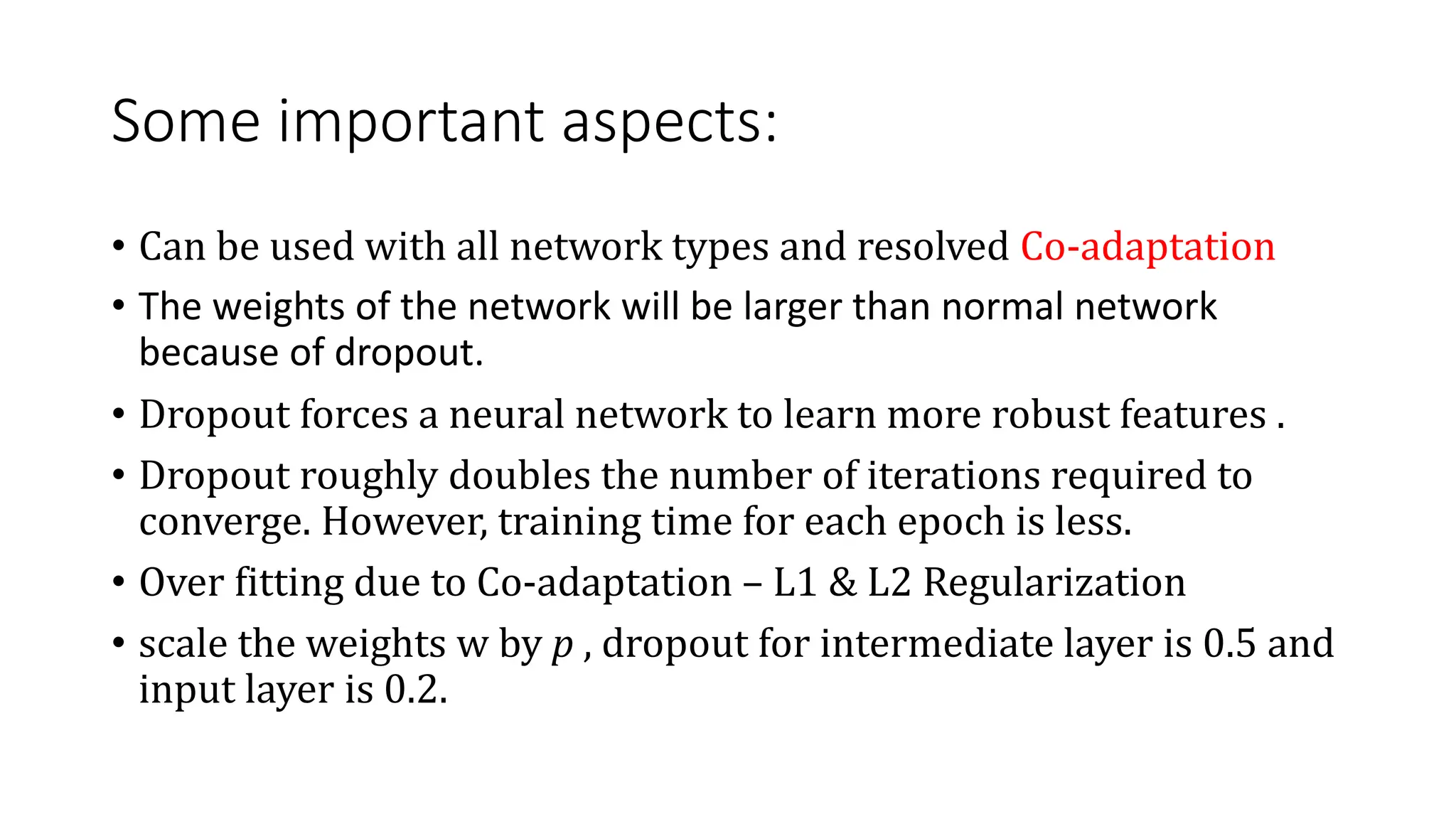 Some important aspects:
• Can be used with all network types and resolved Co-adaptation
• The weights of the network will be larger than normal network
because of dropout.
• Dropout forces a neural network to learn more robust features .
• Dropout roughly doubles the number of iterations required to
converge. However, training time for each epoch is less.
• Over fitting due to Co-adaptation – L1 & L2 Regularization
• scale the weights w by p , dropout for intermediate layer is 0.5 and
input layer is 0.2.
 