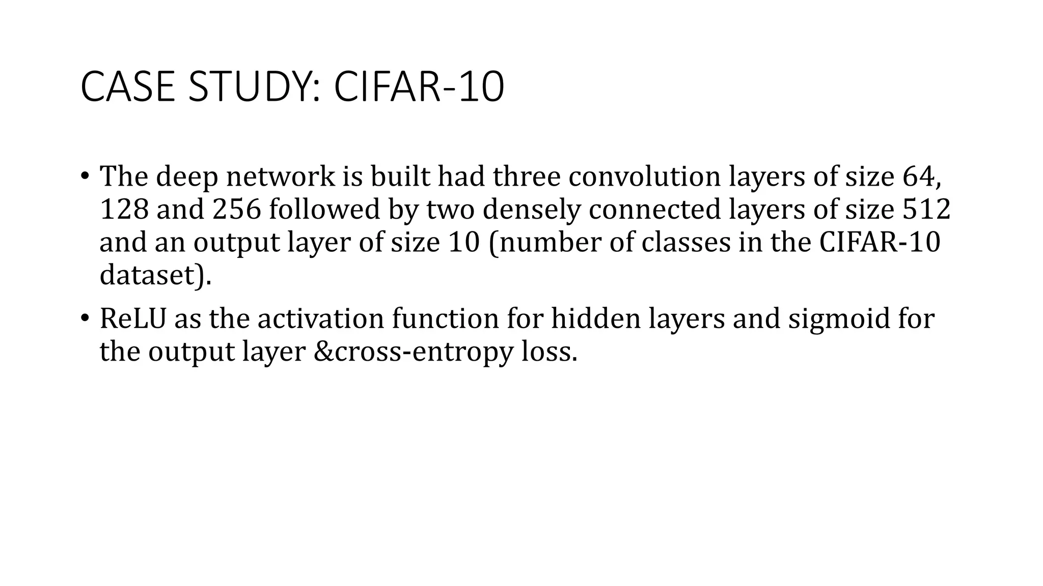 CASE STUDY: CIFAR-10
• The deep network is built had three convolution layers of size 64,
128 and 256 followed by two densely connected layers of size 512
and an output layer of size 10 (number of classes in the CIFAR-10
dataset).
• ReLU as the activation function for hidden layers and sigmoid for
the output layer &cross-entropy loss.
 