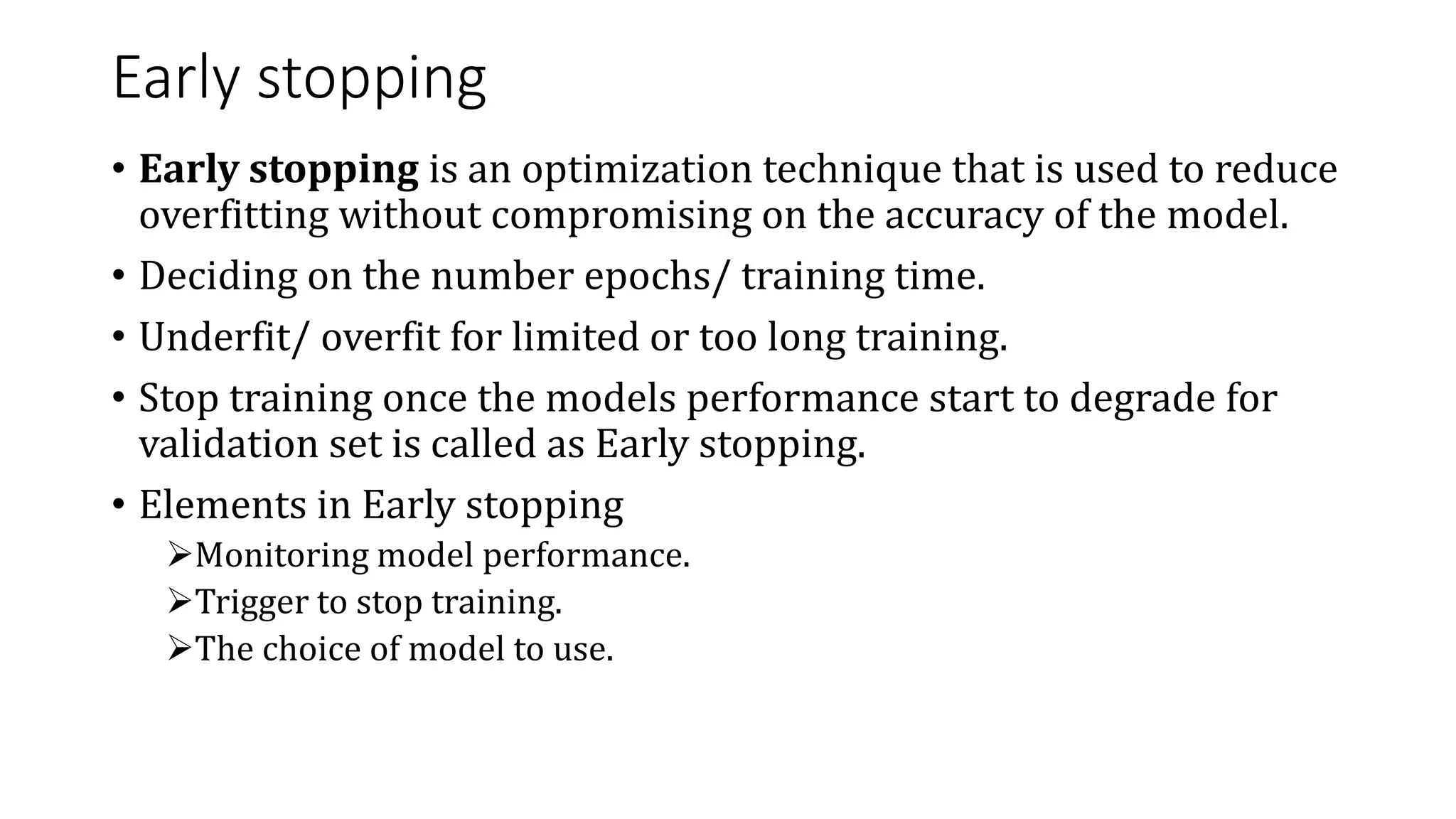 Early stopping
• Early stopping is an optimization technique that is used to reduce
overfitting without compromising on the accuracy of the model.
• Deciding on the number epochs/ training time.
• Underfit/ overfit for limited or too long training.
• Stop training once the models performance start to degrade for
validation set is called as Early stopping.
• Elements in Early stopping
Monitoring model performance.
Trigger to stop training.
The choice of model to use.
 