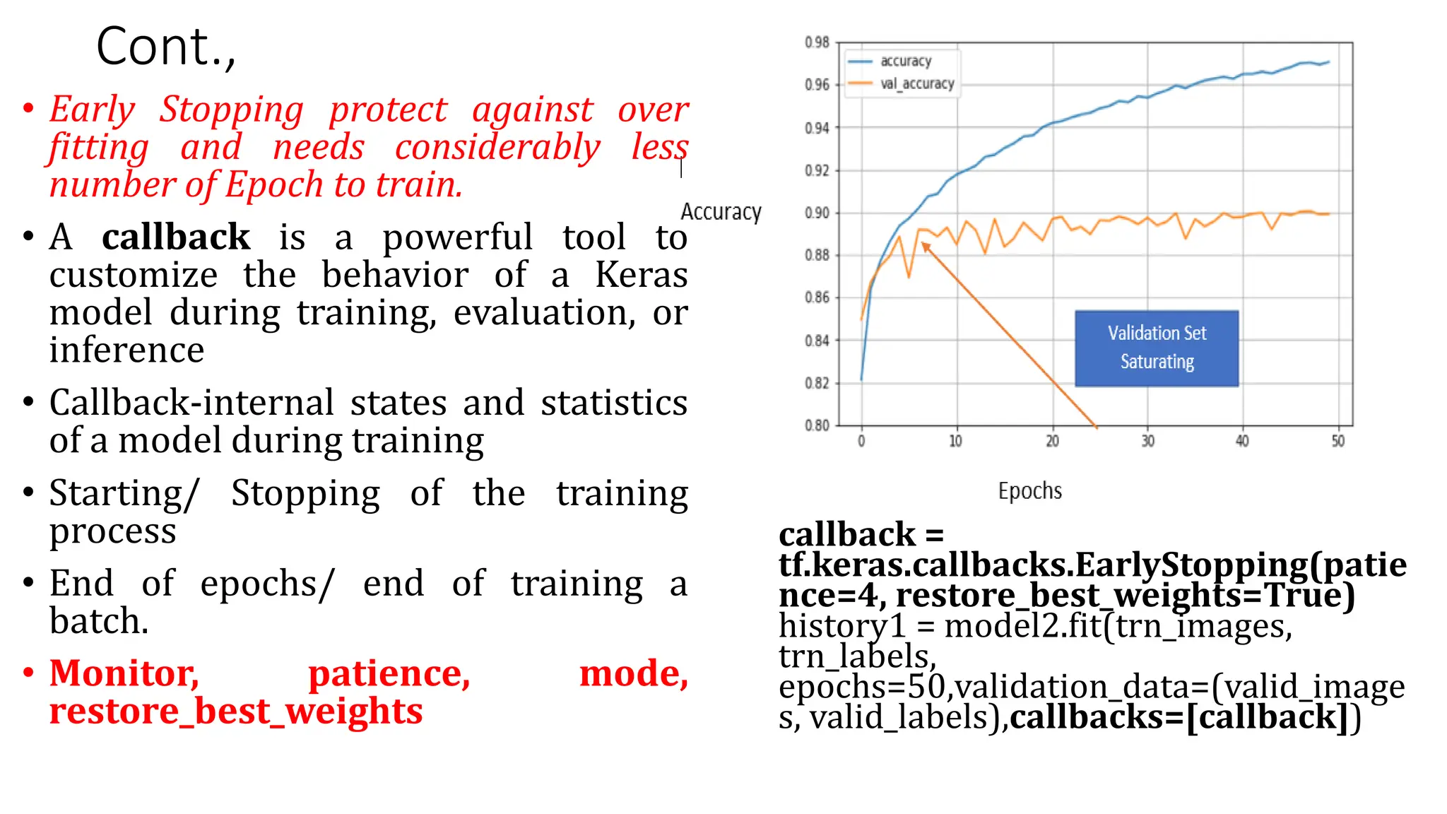 Cont.,
• Early Stopping protect against over
fitting and needs considerably less
number of Epoch to train.
• A callback is a powerful tool to
customize the behavior of a Keras
model during training, evaluation, or
inference
• Callback-internal states and statistics
of a model during training
• Starting/ Stopping of the training
process
• End of epochs/ end of training a
batch.
• Monitor, patience, mode,
restore_best_weights
callback =
tf.keras.callbacks.EarlyStopping(patie
nce=4, restore_best_weights=True)
history1 = model2.fit(trn_images,
trn_labels,
epochs=50,validation_data=(valid_image
s, valid_labels),callbacks=[callback])
 