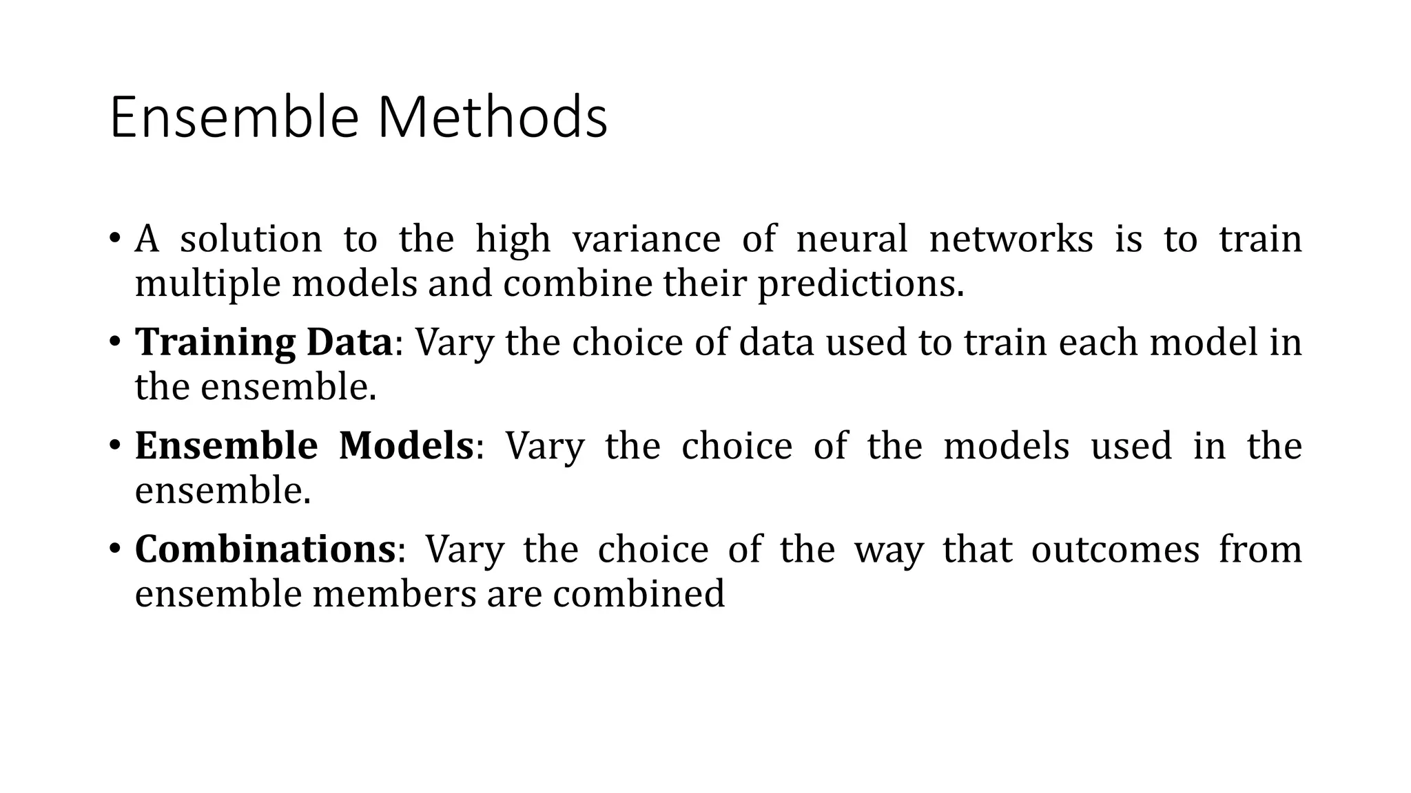 Ensemble Methods
• A solution to the high variance of neural networks is to train
multiple models and combine their predictions.
• Training Data: Vary the choice of data used to train each model in
the ensemble.
• Ensemble Models: Vary the choice of the models used in the
ensemble.
• Combinations: Vary the choice of the way that outcomes from
ensemble members are combined
 
