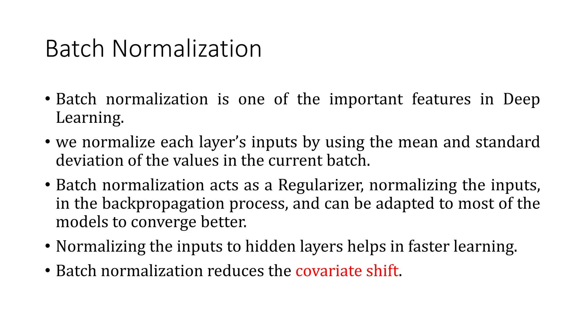 Batch Normalization
• Batch normalization is one of the important features in Deep
Learning.
• we normalize each layer’s inputs by using the mean and standard
deviation of the values in the current batch.
• Batch normalization acts as a Regularizer, normalizing the inputs,
in the backpropagation process, and can be adapted to most of the
models to converge better.
• Normalizing the inputs to hidden layers helps in faster learning.
• Batch normalization reduces the covariate shift.
 