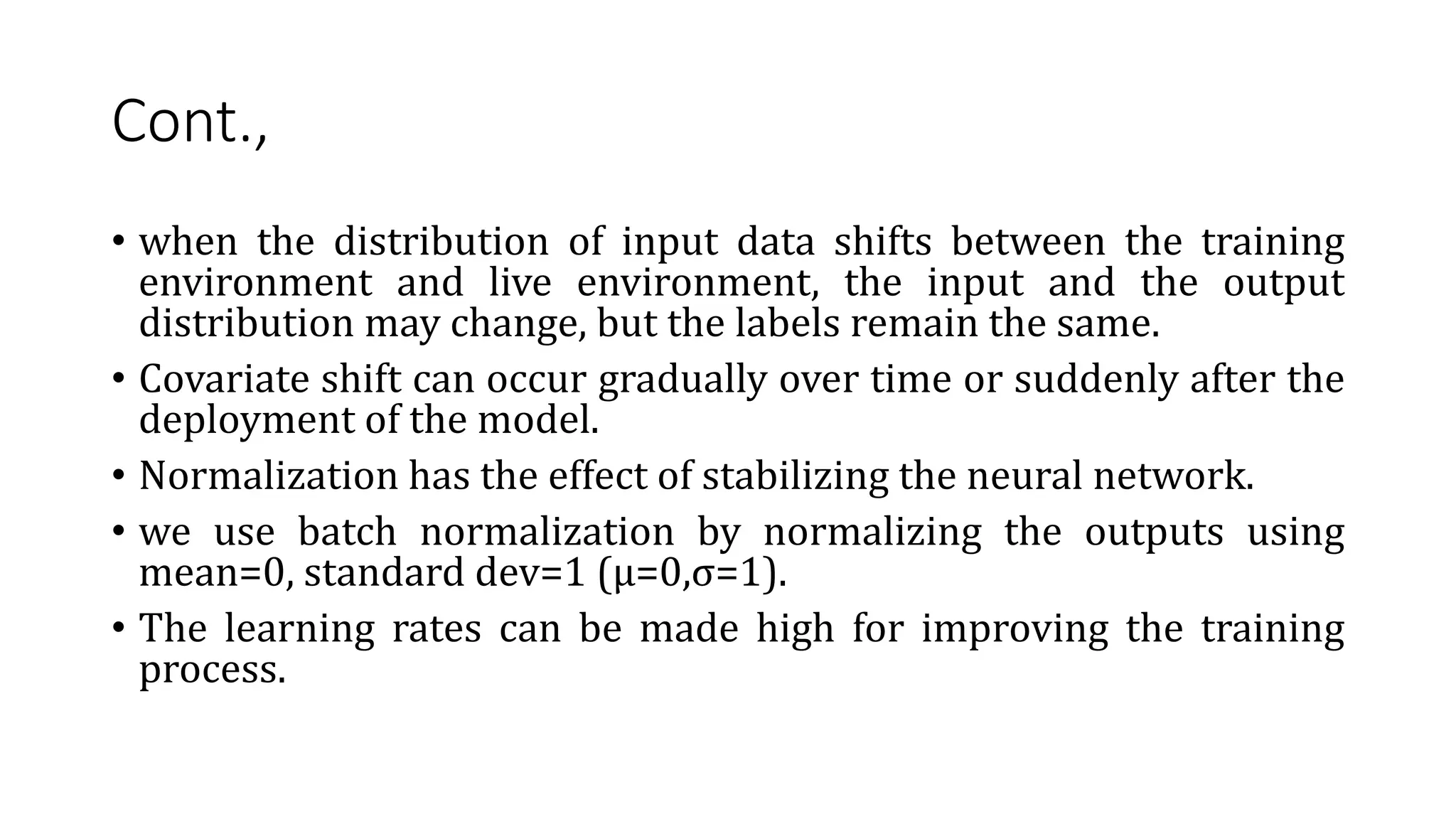 Cont.,
• when the distribution of input data shifts between the training
environment and live environment, the input and the output
distribution may change, but the labels remain the same.
• Covariate shift can occur gradually over time or suddenly after the
deployment of the model.
• Normalization has the effect of stabilizing the neural network.
• we use batch normalization by normalizing the outputs using
mean=0, standard dev=1 (μ=0,σ=1).
• The learning rates can be made high for improving the training
process.
 