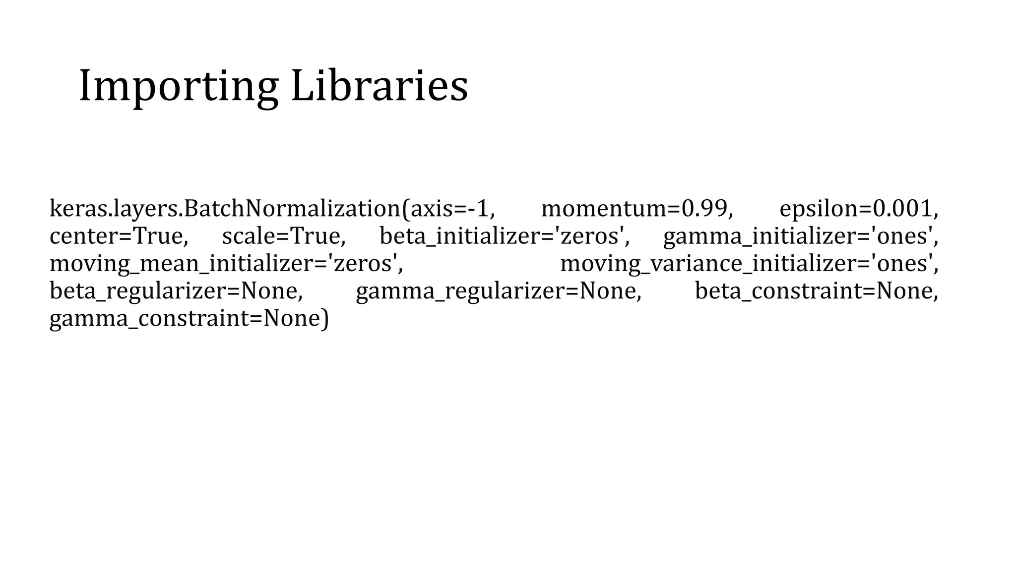 Importing Libraries
keras.layers.BatchNormalization(axis=-1, momentum=0.99, epsilon=0.001,
center=True, scale=True, beta_initializer='zeros', gamma_initializer='ones',
moving_mean_initializer='zeros', moving_variance_initializer='ones',
beta_regularizer=None, gamma_regularizer=None, beta_constraint=None,
gamma_constraint=None)
 