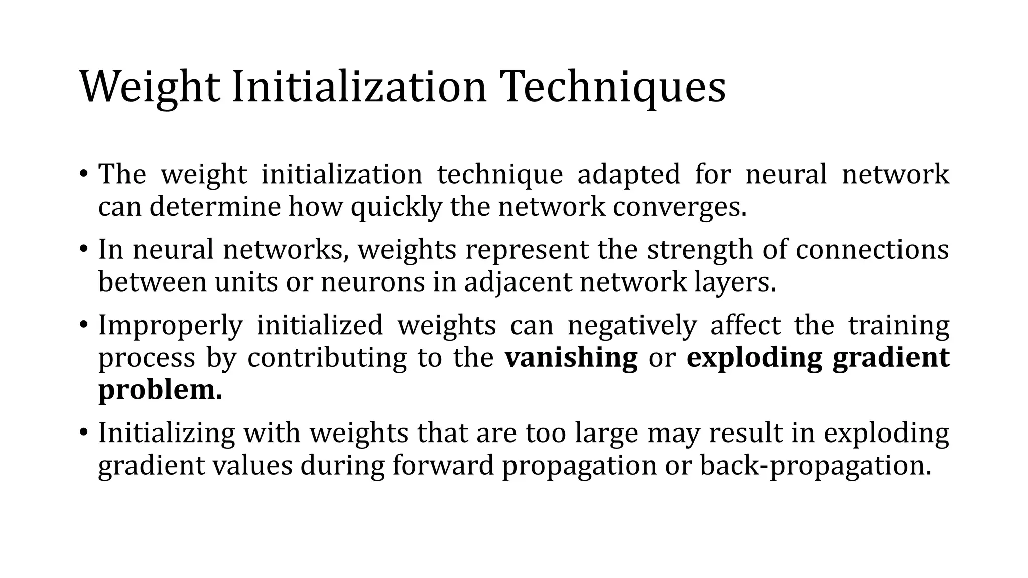 Weight Initialization Techniques
• The weight initialization technique adapted for neural network
can determine how quickly the network converges.
• In neural networks, weights represent the strength of connections
between units or neurons in adjacent network layers.
• Improperly initialized weights can negatively affect the training
process by contributing to the vanishing or exploding gradient
problem.
• Initializing with weights that are too large may result in exploding
gradient values during forward propagation or back-propagation.
 