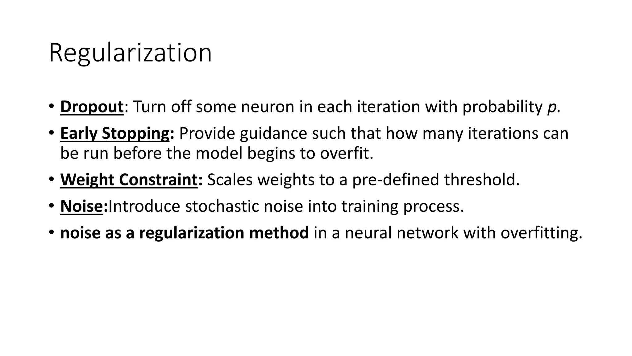 Regularization
• Dropout: Turn off some neuron in each iteration with probability p.
• Early Stopping: Provide guidance such that how many iterations can
be run before the model begins to overfit.
• Weight Constraint: Scales weights to a pre-defined threshold.
• Noise:Introduce stochastic noise into training process.
• noise as a regularization method in a neural network with overfitting.
 