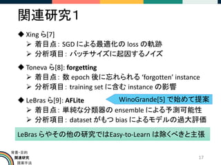 関連研究
提案手法
背景・目的
関連研究１
◆ Xing ら[7]
➢ 着目点： SGD による最適化の loss の軌跡
➢ 分析項目： バッチサイズに起因するノイズ
◆ Toneva ら[8]: forgetting
➢ 着目点： 数 epoch 後に忘れられる ‘forgotten’ instance
➢ 分析項目： training set に含む instance の影響
◆ LeBras ら[9]: AFLite
➢ 着目点： 単純な分類器の ensemble による予測可能性
➢ 分析項目： dataset がもつ bias によるモデルの過大評価
17
LeBras らやその他の研究ではEasy-to-Learn は除くべきと主張
WinoGrande[5] で始めて提案
 
