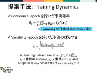 提案手法
実験
関連研究
提案手法： Training Dynamics
✓ Confidence: epoch を跨いだ予測確率
ො
𝜇𝑖 =
1
𝐸
σ𝑒=1
𝐸
𝑝𝜽 𝑒 (𝑦𝑖
∗
|𝒙𝑖)
✓ Variability: epoch を跨いだ予測のばらつき
ො
𝜎𝑖 =
σ𝑒=1
𝐸 𝑝𝜽 𝑒 𝑦𝑖
∗
𝒙𝑖 −ෞ
𝜇𝑖
2
𝐸
𝑁: training dataset size, 𝒟 = 𝒙, 𝑦∗
𝑖 𝑖=1
𝑁
,
𝑥𝑖: 𝑖 番目の instance, 𝑦𝑖
∗
: 𝑖 番目の true label
𝐸: 𝑒𝑝𝑜𝑐ℎ ※ step への置き換えや early stopping も化
7
sampling ⇒ 予測確率（softmax 値）
 