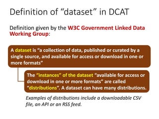Definition of “dataset” in DCAT
Definition given by the W3C Government Linked Data
Working Group:
A dataset is “a collecti...