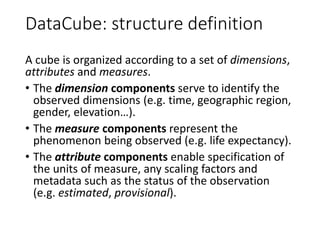 DataCube: structure definition
A cube is organized according to a set of dimensions,
attributes and measures.
• The dimens...