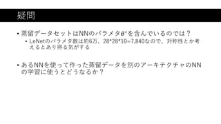 疑問
• 蒸留データセットはNNのパラメタ𝜃∗を含んでいるのでは？
• LeNetのパラメタ数は約6万、28*28*10=7,840なので、対称性とか考
えるとあり得る気がする
• あるNNを使って作った蒸留データを別のアーキテクチャのNN
の学習に使うとどうなるか？
 