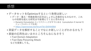 感想
• データセットをOptimizeするという発想は新しい
• データ・重み・特徴表現の区別はしょせん恣意的なものなので、これ
らの垣根を超える研究は今後増えてくると思われる
• Dynamic Convolution というテクニックがすでにある（convolution の kernel を
ニューラルネットで生成）
• https://openreview.net/forum?id=SkVhlh09tX
• 蒸留データを解析することでなにか新しいことがわかるかも？
• 直接の応用先はいまのところそんなになさそう
• Fast Domain Adaptation
• Fast Data Poisoning Attack
などを提案してる。
 
