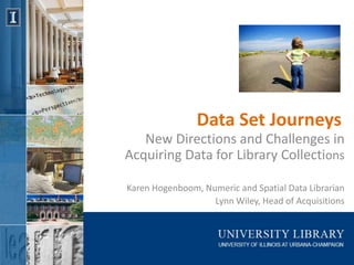 Data Set Journeys
   New Directions and Challenges in
Acquiring Data for Library Collections

Karen Hogenboom, Numeric and Spatial Data Librarian
                   Lynn Wiley, Head of Acquisitions
 