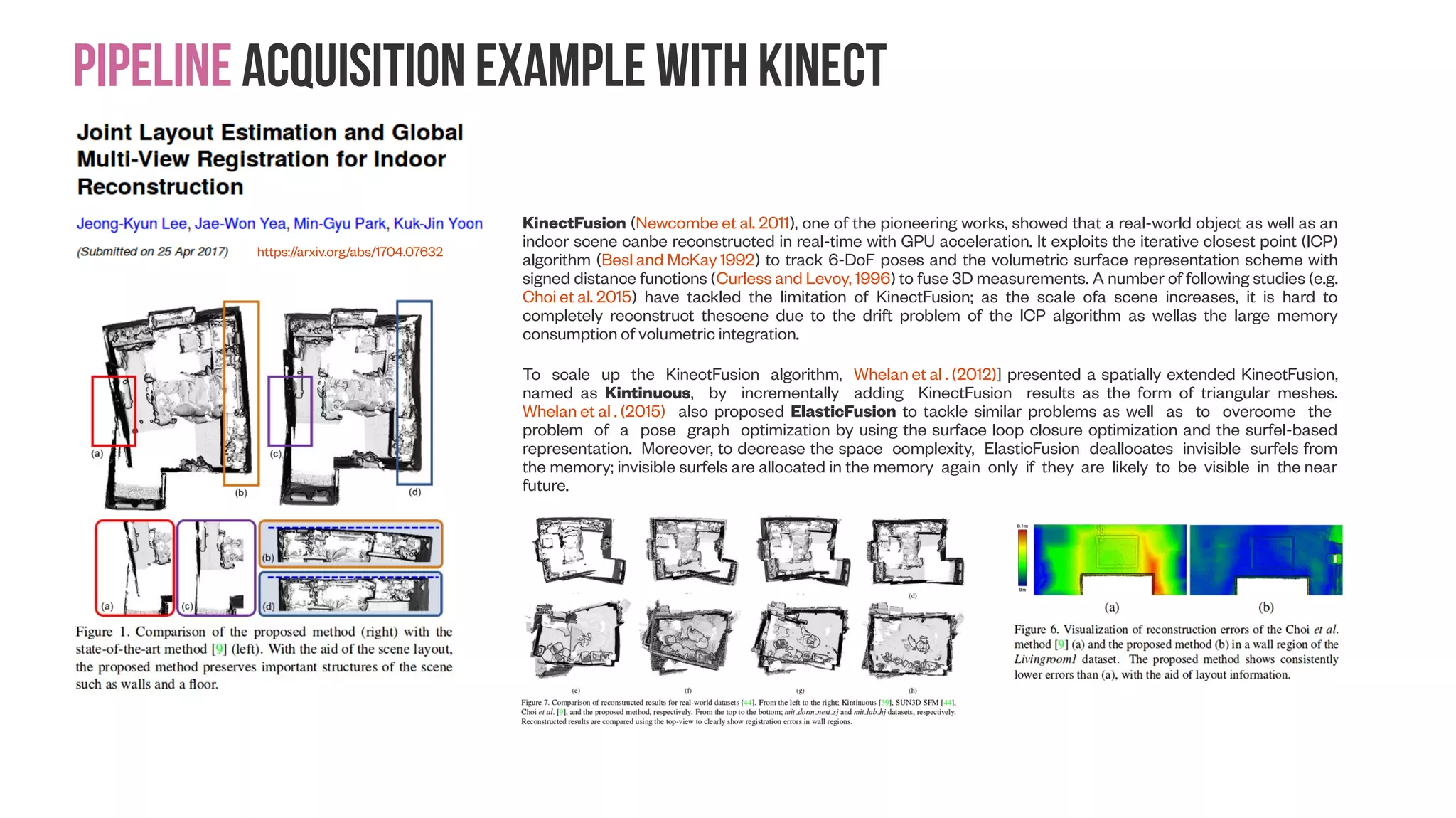 Pipeline acquisition example with Kinect https://arxiv.org/abs/1704.07632 KinectFusion (Newcombe et al. 2011), one of the pioneering works, showed that a real-world object as well as an indoor scene canbe reconstructed in real-time with GPU acceleration. It exploits the iterative closest point (ICP) algorithm (Besl and McKay 1992) to track 6-DoF poses and the volumetric surface representation scheme with signed distance functions (Curless and Levoy, 1996) to fuse 3D measurements. A number of following studies (e.g. Choi et al. 2015) have tackled the limitation of KinectFusion; as the scale ofa scene increases, it is hard to completely reconstruct thescene due to the drift problem of the ICP algorithm as wellas the large memory consumption of volumetric integration. To scale up the KinectFusion algorithm, Whelan et al . (2012)] presented a spatially extended KinectFusion, named as Kintinuous, by incrementally adding KinectFusion results as the form of triangular meshes. Whelan et al . (2015) also proposed ElasticFusion to tackle similar problems as well as to overcome the problem of a pose graph optimization by using the surface loop closure optimization and the surfel-based representation. Moreover, to decrease the space complexity, ElasticFusion deallocates invisible surfels from the memory; invisible surfels are allocated in the memory again only if they are likely to be visible in the near future. 